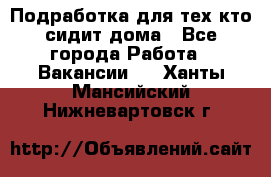 Подработка для тех,кто сидит дома - Все города Работа » Вакансии   . Ханты-Мансийский,Нижневартовск г.